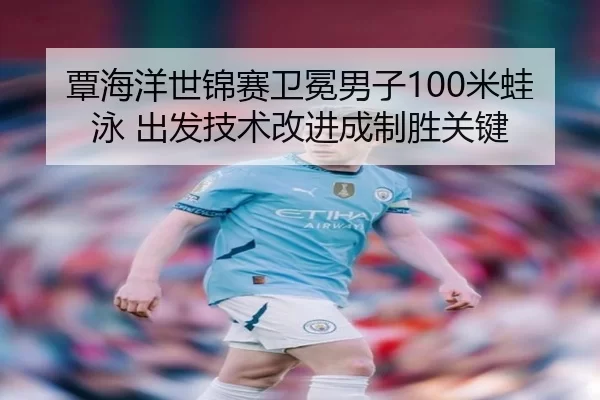 覃海洋世锦赛卫冕男子100米蛙泳 出发技术改进成制胜关键